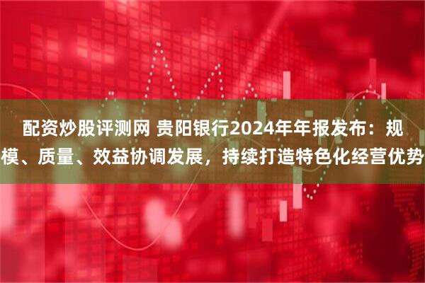 配资炒股评测网 贵阳银行2024年年报发布：规模、质量、效益协调发展，持续打造特色化经营优势