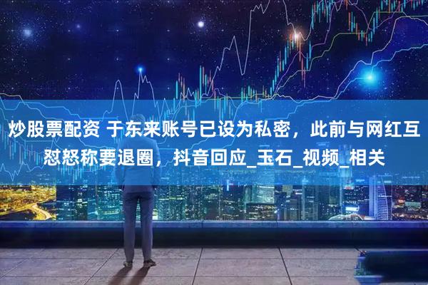 炒股票配资 于东来账号已设为私密，此前与网红互怼怒称要退圈，抖音回应_玉石_视频_相关