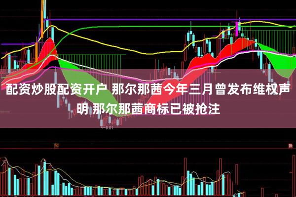 配资炒股配资开户 那尔那茜今年三月曾发布维权声明 那尔那茜商标已被抢注