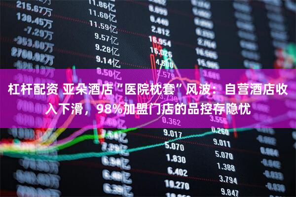 杠杆配资 亚朵酒店“医院枕套”风波：自营酒店收入下滑，98%加盟门店的品控存隐忧