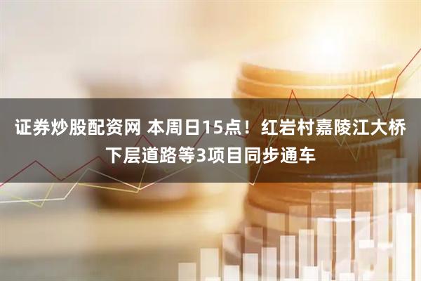 证券炒股配资网 本周日15点！红岩村嘉陵江大桥下层道路等3项目同步通车