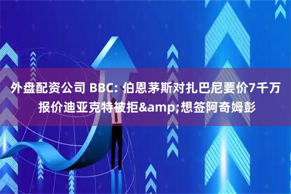 外盘配资公司 BBC: 伯恩茅斯对扎巴尼要价7千万 报价迪亚克特被拒&想签阿奇姆彭