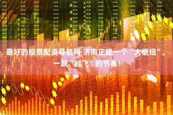 最好的股票配资导航网 济南正建一个“大枢纽”, 一跃“起飞”的节奏!