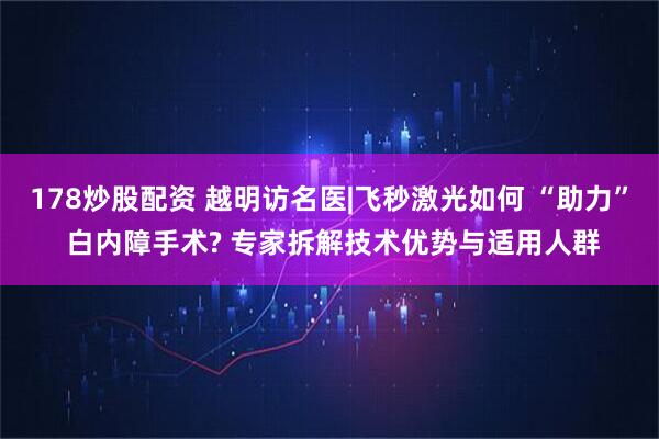 178炒股配资 越明访名医|飞秒激光如何 “助力” 白内障手术? 专家拆解技术优势与适用人群