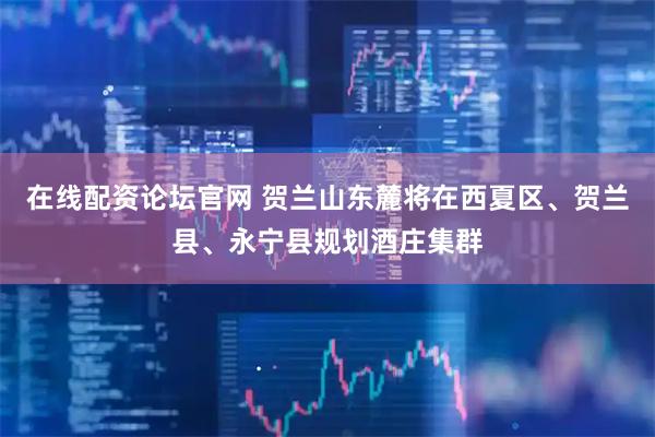 在线配资论坛官网 贺兰山东麓将在西夏区、贺兰县、永宁县规划酒庄集群