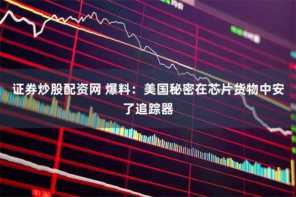 证券炒股配资网 爆料：美国秘密在芯片货物中安了追踪器