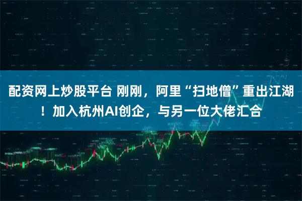 配资网上炒股平台 刚刚，阿里“扫地僧”重出江湖！加入杭州AI创企，与另一位大佬汇合