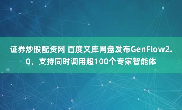 证券炒股配资网 百度文库网盘发布GenFlow2.0，支持同时调用超100个专家智能体