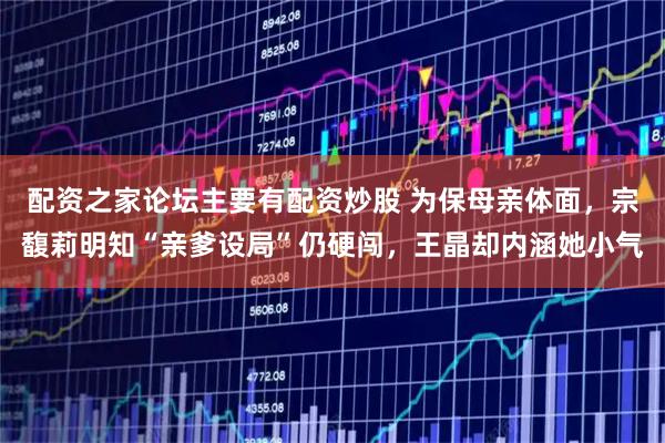 配资之家论坛主要有配资炒股 为保母亲体面，宗馥莉明知“亲爹设局”仍硬闯，王晶却内涵她小气