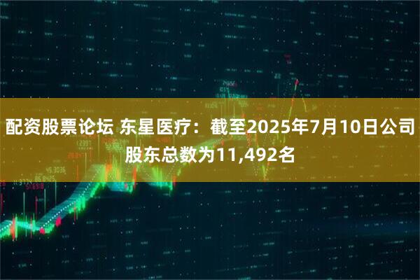 配资股票论坛 东星医疗：截至2025年7月10日公司股东总数为11,492名