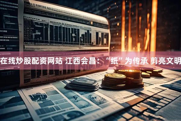 在线炒股配资网站 江西会昌：“纸”为传承 剪亮文明