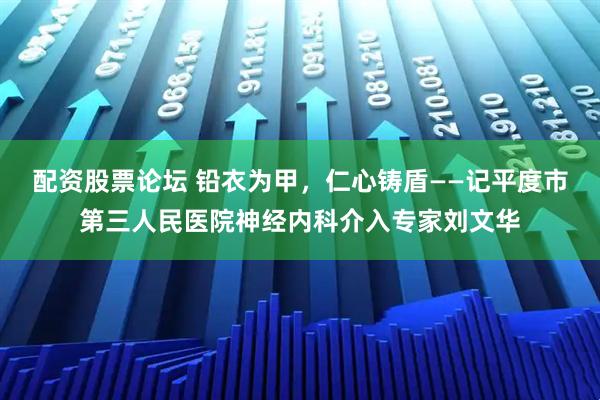 配资股票论坛 铅衣为甲，仁心铸盾——记平度市第三人民医院神经内科介入专家刘文华