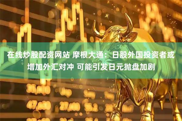 在线炒股配资网站 摩根大通：日股外国投资者或增加外汇对冲 可能引发日元抛盘加剧