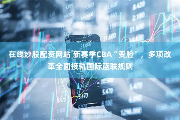 在线炒股配资网站 新赛季CBA“变脸”，多项改革全面接轨国际篮联规则