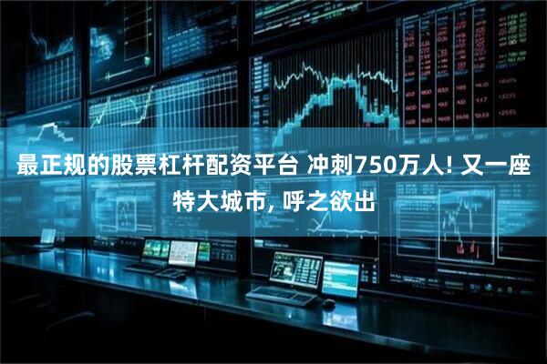 最正规的股票杠杆配资平台 冲刺750万人! 又一座特大城市, 呼之欲出