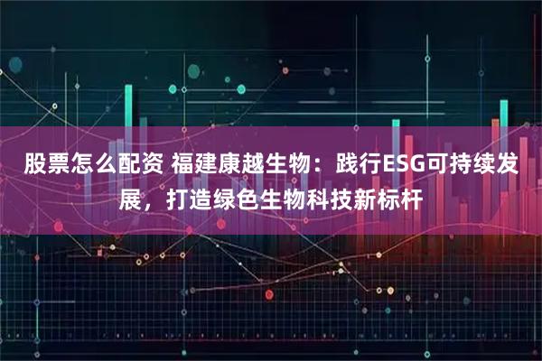 股票怎么配资 福建康越生物：践行ESG可持续发展，打造绿色生物科技新标杆