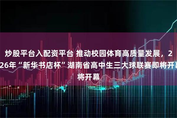 炒股平台入配资平台 推动校园体育高质量发展，2026年“新华书店杯”湖南省高中生三大球联赛即将开幕