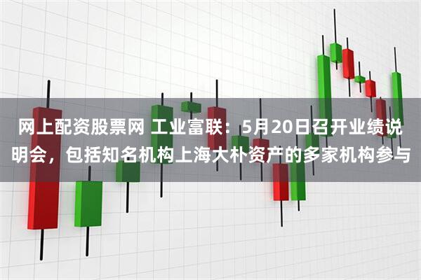 网上配资股票网 工业富联：5月20日召开业绩说明会，包括知名机构上海大朴资产的多家机构参与