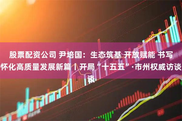 股票配资公司 尹培国:生态筑基 开放赋能 书写怀化高质量发展新篇丨开局“十五五”·市州权威访谈