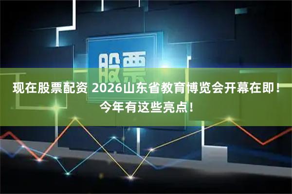 现在股票配资 2026山东省教育博览会开幕在即！今年有这些亮点！