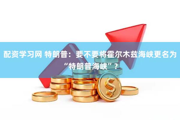 配资学习网 特朗普：要不要将霍尔木兹海峡更名为“特朗普海峡”？