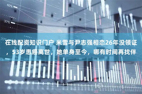 在线配资知识门户 米雪与尹志强相恋26年没领证，53岁患癌离世，她单身至今，哪有时间再找伴