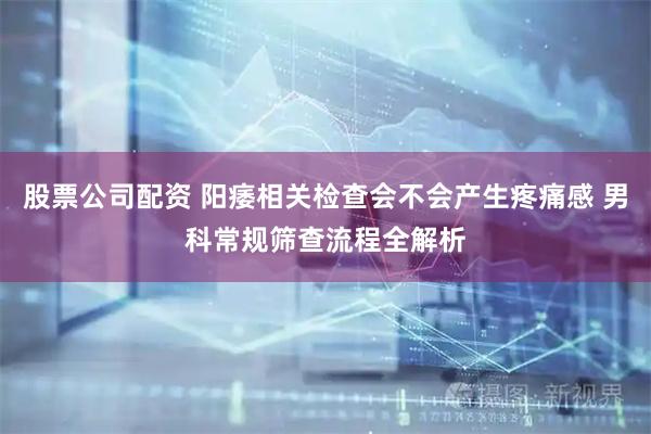 股票公司配资 阳痿相关检查会不会产生疼痛感 男科常规筛查流程全解析
